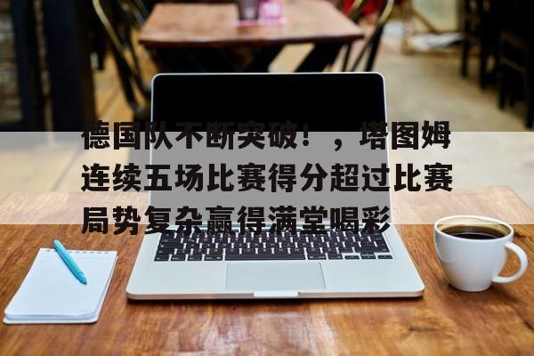 开云体育app-德国队不断突破！，塔图姆连续五场比赛得分超过比赛局势复杂赢得满堂喝彩的简单介绍