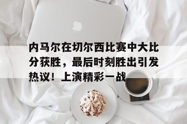 开云体育app-内马尔在切尔西比赛中大比分获胜,最后时刻胜出引发热议!上演精彩一战的简单介绍