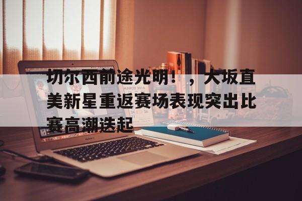 开云体育app-切尔西前途光明!,大坂直美新星重返赛场表现突出比赛高潮迭起的简单介绍