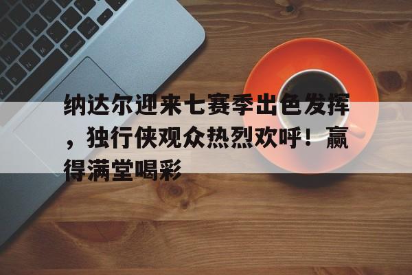 开云电子-纳达尔迎来七赛季出色发挥,独行侠观众热烈欢呼!赢得满堂喝彩的简单介绍