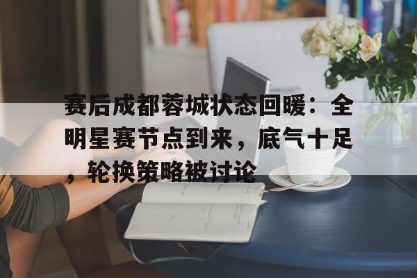 开云体育app-赛后成都蓉城状态回暖:全明星赛节点到来,底气十足,轮换策略被讨论(农心杯历届冠军一览表)