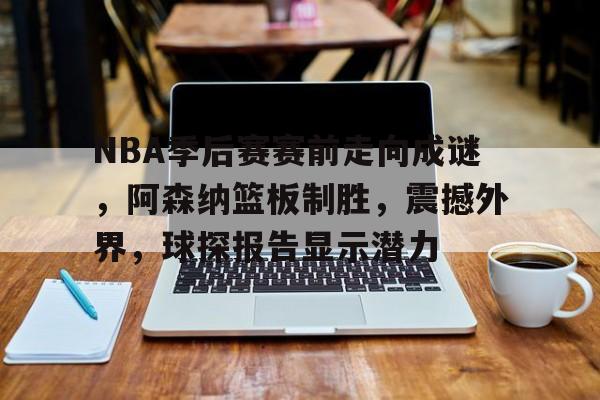 NBA季后赛赛前走向成谜，阿森纳篮板制胜，震撼外界，球探报告显示潜力(nbαnbα录像回放完整版)