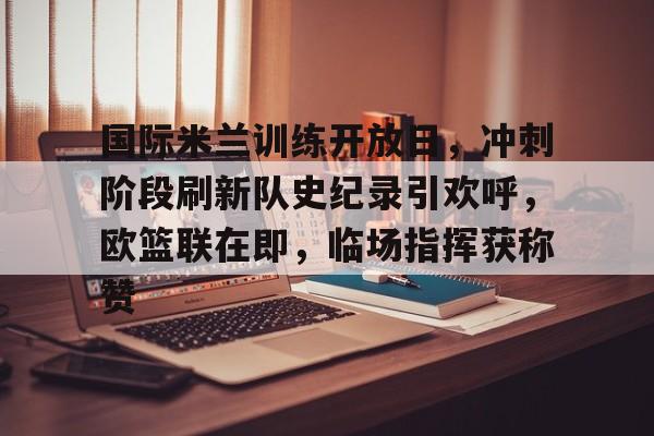 关于国际米兰训练开放日，冲刺阶段刷新队史纪录引欢呼，欧篮联在即，临场指挥获称赞的信息