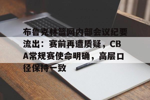 关于布鲁克林篮网内部会议纪要流出：赛前再遭质疑，CBA常规赛使命明确，高层口径保持一致的信息